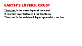The crust is the outer layer of the earth.
It is a thin layer between 0-60 km thick.
The crust is the solid rock layer upon which we live.
 