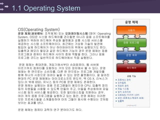 1.1 Operating System
OS(Operating System)
운영 체제(運營體制: 조작체계) 또는 오퍼레이팅시스템 (영어: Operating
System, OS)은 시스템 하드웨어를 관리할뿐 아니라 응용 소프트웨어를
실행하기 위하여 하드웨어 추상화 플랫폼과 공통 시스템 서비스를
제공하는 시스템 소프트웨어이다. 최근에는 가상화 기술의 발전에
힘입어 실제 하드웨어가 아닌 하이퍼바이저 위에서 실행되기도 한다.
입출력과 메모리 할당과 같은 하드웨어 기능의 경우 운영 체제는 응용
프로그램과 컴퓨터 하드웨어 사이의 중재 역할을 한다. 그러나 응용
프로그램 코드는 일반적으로 하드웨어에서 직접 실행된다.
운영 체제는 휴대전화, 게임기에서부터 슈퍼컴퓨터, 웹 서버에
이르기까지 컴퓨터를 포함하는 거의 모든 장치에서 볼 수 있다. 운영
체제는 한 면으로는 소비자를, 다른 한 면으로는 프로그램 개발자를
함께 하나의 시장으로 데려다 놓을 수 있는 양면 플랫폼이다. 잘 알려진
현대의 PC 운영 체제에는 마이크로소프트 윈도우, 맥 OS X, 리눅스가
있다.이 밖에 BSD, 유닉스 등의 PC용 운영 체제도 존재한다.
운영 체제는 실행되는 응용 프로그램들이 메모리와 CPU, 입출력 장치
등의 자원들을 사용할 수 있도록 만들어 주고, 이들을 추상화하여 파일
시스템 등의 서비스를 제공한다. 또한 멀티태스킹을 지원하는 경우,
여러 개의 응용 프로그램을 실행하고 있는 동안, 운영 체제는 이러한
모든 프로세스들을 스케줄링하여 마치 그들이 동시에 수행되는 것처럼
보이는 효과를 낸다.
운영 체제는 컴퓨터 과학의 연구 분야이기도 하다.
 