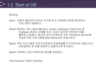 1.2 Start of OS
Booting
Step1: 전원이 들어오면 CPU가 초기화 되고, ROM에 저장된 BIOS라는
프로그램이 실행된다
Step2: BIOS는 CPU, Main Memory, Cache, Keyboard, Disk Drive 등
Hardware 장치의 상태를 검사, 이상이 있으면 오류 메시지를
출력하고 멈춘다. 없으면 보조기억장치의 부트 섹터(Boot Sector)에
저장된 부팅 프로그램을 Main Memory로 이동시킨다
Step3: 부팅 프로그램은 보조기억장치의 운영체제를 주기억장치로 이동시키고
운영체제의 첫 번째 명령어가 실행되도록 분기한다
Step4: 이후로는 OS가 컴퓨터의 동작을 담당한다.
Cool booting / Warm Booting
 