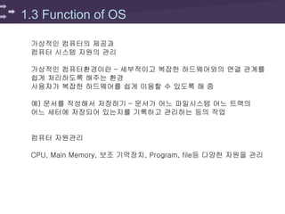 1.3 Function of OS
가상적인 컴퓨터의 제공과
컴퓨터 시스템 자원의 관리
가상적인 컴퓨터환경이란 – 세부적이고 복잡한 하드웨어와의 연결 관계를
쉽게 처리하도록 해주는 환경
사용자가 복잡한 하드웨어를 쉽게 이용할 수 있도록 해 줌
예) 문서를 작성해서 저장하기 – 문서가 어느 파일시스템 어느 트랙의
어느 세터에 저장되어 있는지를 기록하고 관리하는 등의 작업
컴퓨터 자원관리
CPU, Main Memory, 보조 기억장치, Program, file등 다양한 자원을 관리
 