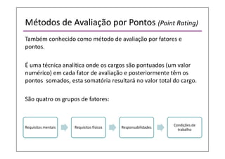 Métodos de Avaliação por Pontos (Point Rating)
Também conhecido como método de avaliação por fatores e
pontos.
É uma técnica analítica onde os cargos são pontuados (um valor
numérico) em cada fator de avaliação e posteriormente têm os
pontos somados, esta somatória resultará no valor total do cargo.
São quatro os grupos de fatores:
Requisitos mentais Requisitos físicos Responsabilidades
Condições de
trabalho
 