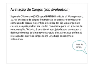 Avaliação de Cargos (Job Evaluation)
Segundo Chiavenato (2009 apud BRITISH Institute of Management,
1970), avaliação de cargos é o processo de analisar e comparar o
conteúdo de cargos, no sentido de colocá-los em uma ordem de
classes, as quais podem ser usadas como base para um sistema de
remuneração. Todavia, é uma técnica projetada para assessorar o
desenvolvimento de uma nova estrutura de salários que define as
relatividades entre os cargos sobre uma base consciente e
sistemática.
Preço do
cargo...
 