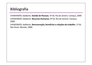 Bibliografia
CHIAVENATO, Idalberto. Gestão de Pessoas. 3ª Ed. Rio de Janeiro: Campus, 2009
CHIAVENATO, Idalberto. Recursos Humanos. 9ª Ed. Rio de Janeiro: Campus,
2009.
CHIAVENATO, Idalberto. Remuneração, benefícios e relações de trabalho. 1ª Ed.
São Paulo: Manole, 2009.
 