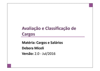 Avaliação e Classificação de
Cargos
Matéria: Cargos e Salários
Debora Miceli
Versão: 2.0 - Jul/2016
 