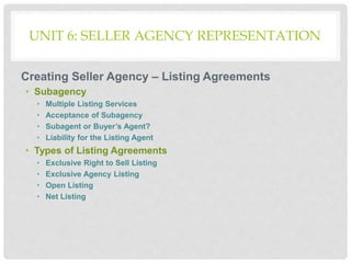 UNIT 6: SELLER AGENCY REPRESENTATION
Creating Seller Agency – Listing Agreements
• Subagency
• Multiple Listing Services
• Acceptance of Subagency
• Subagent or Buyer’s Agent?
• Liability for the Listing Agent
• Types of Listing Agreements
• Exclusive Right to Sell Listing
• Exclusive Agency Listing
• Open Listing
• Net Listing
 