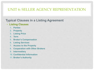 UNIT 6: SELLER AGENCY REPRESENTATION
Typical Clauses in a Listing Agreement
• Listing Clauses
1. Parties
2. Property
3. Listing Price
4. Term
5. Broker’s Compensation
6. Listing Services
7. Access to the Property
8. Cooperation with Other Brokers
9. Intermediary
10. Confidential Information
11. Broker’s Authority
 