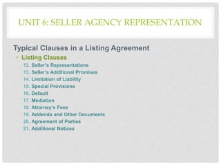 UNIT 6: SELLER AGENCY REPRESENTATION
Typical Clauses in a Listing Agreement
• Listing Clauses
12. Seller’s Representations
13. Seller’s Additional Promises
14. Limitation of Liability
15. Special Provisions
16. Default
17. Mediation
18. Attorney’s Fees
19. Addenda and Other Documents
20. Agreement of Parties
21. Additional Notices
 