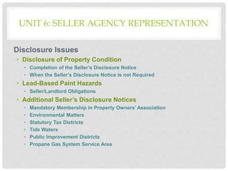 UNIT 6: SELLER AGENCY REPRESENTATION
Disclosure Issues
• Disclosure of Property Condition
• Completion of the Seller’s Disclosure Notice
• When the Seller’s Disclosure Notice is not Required
• Lead-Based Paint Hazards
• Seller/Landlord Obligations
• Additional Seller’s Disclosure Notices
• Mandatory Membership in Property Owners’ Association
• Environmental Matters
• Statutory Tax Districts
• Tide Waters
• Public Improvement Districts
• Propane Gas System Service Area
 