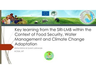 Key learning from the SRI-LMB within the
Context of Food Security, Water
Management and Climate Change
Adaptation
Abha Mishra & Suresh Lokhande
ACISAI, AIT
 