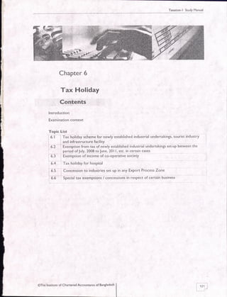 Taxation-l Study Manual
Chapter 6
Tax Holiday
Contents
lntroduction
Examination context
Topic List
6. 1 : Tax holiday scheme for newly established industrial undertakings, tourist industry
and infrastructure facility
fxsrnption from tax of newly established industrial undertakings set-up between the
perlod ofJuly,2008 toJune,20l l, etc. in certain cases
, Exemption of income of co-operative society
Tax holiday for hospital
Concession to industries set up in any Export Process Zone
Special tax exemptions / concessions in respect of certain business
6.2
0.r
0..+
i s-s
i-
6.6
@The Institute of Chartered Accountants of Bangladesh
i'riI| ;/
 