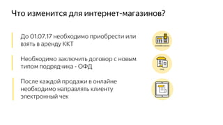 Что изменится для интернет-магазинов?
│ До 01.07.17 необходимо приобрести или
│ взять в аренду ККТ
│ Необходимо заключить договор с новым
│ типом подрядчика - ОФД
│ После каждой продажи в онлайне
│ необходимо направлять клиенту
│ электронный чек
 