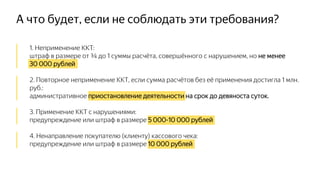 А что будет, если не соблюдать эти требования?
│ 1. Неприменение ККТ:
│ штраф в размере от ¾ до 1 суммы расчёта, совершённого с нарушением, но не менее
│ 30 000 рублей
│ 2. Повторное неприменение ККТ, если сумма расчётов без её применения достигла 1 млн.
│ руб.:
│ административное приостановление деятельности на срок до девяноста суток.
│ 3. Применение ККТ с нарушениями:
│ предупреждение или штраф в размере 5 000-10 000 рублей
│ 4. Ненаправление покупателю (клиенту) кассового чека:
│ предупреждение или штраф в размере 10 000 рублей
 