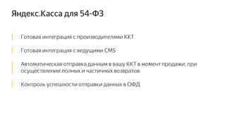 Яндекс.Касса для 54-ФЗ
│ Готовая интеграция с производителями ККТ
│ Готовая интеграция с ведущими CMS
│ Автоматическая отправка данным в вашу ККТ в момент продажи, при
│ осуществлении полных и частичных возвратов
│ Контроль успешности отправки данных в ОФД
 