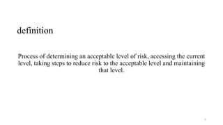 definition
Process of determining an acceptable level of risk, accessing the current
level, taking steps to reduce risk to the acceptable level and maintaining
that level.
6
 