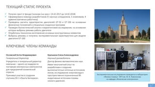  Получен грант от фонда Сколково (на срок с 14.02.2017 до 14.02.2018)
 Сформирована команда разработчиков (5 научных сотрудников, 5 инженеров, 4
административных работника)
 Проведены расчеты характеристик двигателей GT-50 и GT-100 на основании
физических положений и специально созданных программ
 Проведен баллистический анализ и маркетинговое исследование, на основании
которых выбраны режимы работы двигателя
 Отработаны технологии изготовления основных конструктивных элементов
 Выбраны режимы и получены экспериментальные характеристики для модели
двигателя GT-100
ТЕКУЩИЙ СТАТУС ПРОЕКТА
Экспериментальные исследования проводятся в лаборатории
«Физика плазмы» МГУ им. М. В. Ломоносова
на кафедре «Физическая электроника»
Оссовский Антон Владимирович
Генеральный директор
Учредитель и генеральный директор
компании – одного из лидеров по
поставкам электронных компонентов
для предприятий космической
отрасли.
Принимал участие в создании
спутника DX-1 «Dauria Aerospace».
Кралькина Елена Александровна
Научный руководитель
Доктор физико-математических наук.
Имеет многолетний опыт по
разработкам и созданию
высокочастотных сеточных источников
ионов, исследованию энерговклада в
пространственно ограниченные ВЧ
индуктивные источники плазмы
низкого давления.
КЛЮЧЕВЫЕ ЧЛЕНЫ КОМАНДЫ
5/7
 