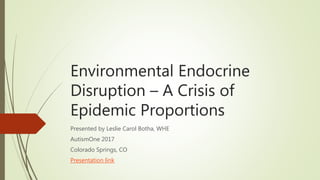 Environmental Endocrine
Disruption – A Crisis of
Epidemic Proportions
Presented by Leslie Carol Botha, WHE
AutismOne 2017
Colorado Springs, CO
Presentation link
 