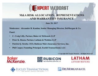 Moderator: Alexander B. Kasdan, Senior Managing Director, DelMorgan & Co.
Panel:
• C. Craig Lilly, Partner, Baker & McKenzie LLP
• Peter K. Rosen, Partner, Latham & Watkins LLP
• Patrick Q. Stroth, CEO, Rubicon M&A Insurance Services, Inc.
• Phil Casper, Founding Principal, Euclid Transactional, LLC
© Copyright 2017 Expert Webcast – All Rights Reserved
M&A RISK ALLOCATION: REPRESENTATIONS
AND WARRANTIES INSURANCE
June 20, 2017
 