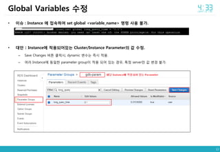 12
• 이슈 : Instance 에 접속하여 set global <variable_name> 명령 사용 불가.
• 대안 : Instance에 적용되어있는 Cluster/Instance Parameter의 값 수정.
– Save Changes 버튼 클릭시, dynamic 변수는 즉시 적용.
– 여러 Instance에 동일한 parameter group이 적용 되어 있는 경우, 특정 server만 값 변경 불가.
Global Variables 수정
 