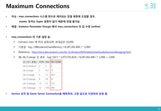14
• 이슈 : max_connections 시스템 변수로 제어되는 연결 제한에 도달할 경우,
master 유저는 Super 권한이 없기 때문에 연결 불가능.
• 해결 : Instance Parameter Groups 에서 max_connections 의 값 수정 (online)
• max_connections 의 기본 설정 값.
 Instnace class 에 따라 설정되며, 최대값은 16,000.
 기본값 : log ( DBInstanceClassMemory / 8,187,281,408 ) * 1,000
 Reference : http://docs.aws.amazon.com/ko_kr/AmazonRDS/latest/UserGuide/Aurora.Managing.html
 예) db.r3.xlarge 인 경우 : log( (30.5 * 1,073,741,824) / 8,187,281,408 ) * 1,000 = 2,000
• Service 성격 및 Game Server Connection을 예측하여, 고정 값으로 지정하여 운영 중.
Maximum Connections
 