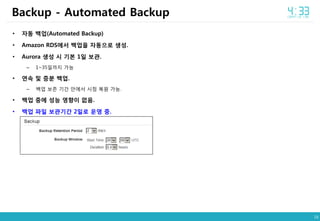 16
• 자동 백업(Automated Backup)
• Amazon RDS에서 백업을 자동으로 생성.
• Aurora 생성 시 기본 1일 보관.
– 1~35일까지 가능
• 연속 및 증분 백업.
– 백업 보존 기간 안에서 시점 복원 가능.
• 백업 중에 성능 영향이 없음.
• 백업 파일 보관기간 2일로 운영 중.
Backup - Automated Backup
 