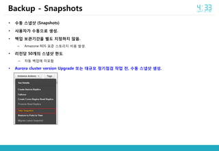 • 수동 스냅샷 (Snapshots)
• 사용자가 수동으로 생성.
• 백업 보관기간을 별도 지정하지 않음.
– Amazone RDS 표준 스토리지 비용 발생.
• 리전당 50개의 스냅샷 한도
– 자동 백업에 미포함
• Aurora cluster version Upgrade 또는 대규모 정기점검 작업 전, 수동 스냅샷 생성.
Backup - Snapshots
 