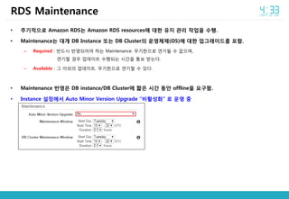• 주기적으로 Amazon RDS는 Amazon RDS resources에 대한 유지 관리 작업을 수행.
• Maintenance는 대개 DB Instance 또는 DB Cluster의 운영체제(OS)에 대한 업그레이드를 포함.
– Required : 반드시 반영되어야 하는 Maintenance. 무기한으로 연기될 수 없으며,
연기할 경우 업데이트 수행되는 시간을 통보 받는다.
– Available : 그 이외의 업데이트. 무기한으로 연기할 수 있다.
• Maintenance 반영은 DB instance/DB Cluster에 짧은 시간 동안 offline을 요구함.
• Instance 설정에서 Auto Minor Version Upgrade “비활성화” 로 운영 중
RDS Maintenance
 