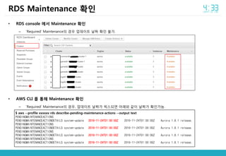 • RDS console 에서 Maintenance 확인
– ‘Required’ Maintenance의 경우 업데이트 날짜 확인 불가.
• AWS CLI 를 통해 Maintenance 확인
– ‘Required’ Maintenance의 경우, 업데이트 날짜가 픽스되면 아래와 같이 날짜가 확인가능.
RDS Maintenance 확인
$ aws --profile xxxxxx rds describe-pending-maintenance-actions --output text
PENDINGMAINTENANCEACTIONS
PENDINGMAINTENANCEACTIONDETAILS system-update 2016-11-24T01:00:00Z 2016-11-24T01:00:00Z Aurora 1.8.1 release.
PENDINGMAINTENANCEACTIONS
PENDINGMAINTENANCEACTIONDETAILS system-update 2016-11-24T01:00:00Z 2016-11-24T01:00:00Z Aurora 1.8.1 release.
PENDINGMAINTENANCEACTIONS
PENDINGMAINTENANCEACTIONDETAILS system-update 2016-11-24T01:00:00Z 2016-11-24T01:00:00Z Aurora 1.8.1 release.
PENDINGMAINTENANCEACTIONS
PENDINGMAINTENANCEACTIONDETAILS system-update 2016-11-24T01:00:00Z 2016-11-24T01:00:00Z Aurora 1.8.1 release.
 