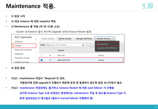 32
• 1) 점검 시작
• 2) 대상 instance 에 대한 snapshot 백업
• 3) Maintenance 를 적용 (약 10~15분 소요)
- Cluster 내 Instance 들이 하나씩 Upgrade 되며 Instance Restart 발생
• 4) 점검 종료
• 이슈1 : maintenance 작업이 “Required”의 경우,
적용일자에 강제 upgrade가 진행되기 때문에 운영 중 발생하지 않도록 일정 모니터링이 필요.
• 이슈2 : maintenance 작업임에도 불구하고 Instance Restart 에 따른 auto-failover 가 진행됨
상이한 Instance Type 으로 운영하는 환경에서는 maintenance 작업 후 용도별 Instance Type 이
맞게 설정되었는지 체크필요 (필요시 manual failover 진행해야 함)
Maintenance 적용.
 