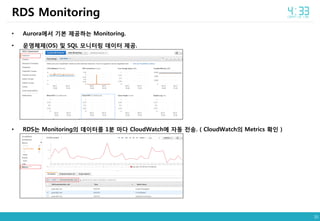 35
• Aurora에서 기본 제공하는 Monitoring.
• 운영체제(OS) 및 SQL 모니터링 데이터 제공.
• RDS는 Monitoring의 데이터를 1분 마다 CloudWatch에 자동 전송. ( CloudWatch의 Metrics 확인 )
RDS Monitoring
 