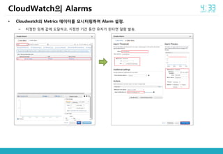 • Cloudwatch의 Metrics 데이터를 모니터링하여 Alarm 설정.
– 지정한 임계 값에 도달하고, 지정한 기간 동안 유지가 된다면 알람 발송.
CloudWatch의 Alarms
 