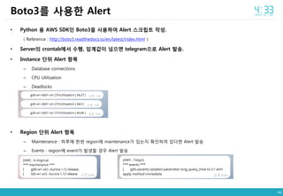 46
• Python 용 AWS SDK인 Boto3을 사용하여 Alert 스크립트 작성.
( Reference : http://boto3.readthedocs.io/en/latest/index.html )
• Server의 crontab에서 수행, 임계값이 넘으면 telegram으로 Alert 발송.
• Instance 단위 Alert 항목
– Database connections
– CPU Utilization
– Deadlocks
• Region 단위 Alert 항목
– Maintenance : 하루에 한번 region에 maintenance가 있는지 확인하여 있다면 Alert 발송
– Events : region에 event가 발생할 경우 Alert 발송
Boto3를 사용한 Alert
 