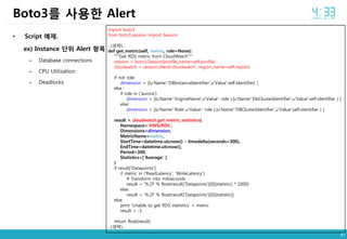47
• Script 예제.
ex) Instance 단위 Alert 항목
– Database connections
– CPU Utilization
– Deadlocks
Boto3를 사용한 Alert
import boto3
from boto3.session import Session
...(생략)...
def get_metric(self, metric, role=None):
"""Get RDS metric from CloudWatch""“
session = boto3.Session(profile_name=self.profile)
cloudwatch = session.client('cloudwatch', region_name=self.region)
if not role:
dimension = [{u'Name':'DBInstanceIdentifier',u'Value':self.identifier} ]
else :
if role in ('aurora'):
dimension = [{u'Name':'EngineName',u'Value': role },{u'Name':'DbClusterIdentifier',u'Value':self.identifier } ]
else:
dimension = [{u'Name':'Role',u'Value': role },{u'Name':'DBClusterIdentifier',u'Value':self.identifier } ]
result = cloudwatch.get_metric_statistics(
Namespace='AWS/RDS',
Dimensions=dimension,
MetricName=metric,
StartTime=datetime.utcnow() - timedelta(seconds=300),
EndTime=datetime.utcnow(),
Period=300,
Statistics=['Average‘ ]
)
if result['Datapoints']:
if metric in ('ReadLatency', 'WriteLatency'):
# Transform into miliseconds
result = '%.2f' % float(result['Datapoints'][0][statistic] * 1000)
else:
result = '%.2f' % float(result['Datapoints'][0][statistic])
else:
print 'Unable to get RDS statistics' + metric
result = -1
return float(result)
...(생략)...
 