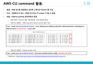 • 배경 : 비용 최소화 측면에서 상이한 스펙으로 Cluster 를 구성.
• 이슈 : 자동복구시 최소 스펙의 인스턴스가 master 가 될 수 있음.
• 대응 : Failover priority 관리하면서 운영
– AWS Web : Instance 별로 개별 확인만 가능 (Modify 메뉴)
– AWS-CLI 명령어 : 전체 Instance의 Failover priority 확인 가능.
– AWS-CLI 명령어 : Failover priority 수정.
( Reference : http://docs.aws.amazon.com/cli/latest/reference/rds/index.html#cli-aws-rds )
AWS-CLI command 활용.
$ aws --profile xxxx rds describe-db-instances --query 'DBInstances[*].[DBInstanceIdentifier, DBClusterIdentifier, AvailabilityZone,
DBInstanceClass, PromotionTier]' --output table
---------------------------------------------------------------------------------------------------------
| DescribeDBInstances |
+-------------------------+------------------------------------+------------------+----------------+----+
| test-commondb-db01-tok | test-commondb-db01-tok-cluster-1 | ap-northeast-1a | db.r3.4xlarge | 0 |
| test-commondb-db02-tok | test-commondb-db01-tok-cluster-1 | ap-northeast-1c | db.r3.2xlarge | 1 |
| test-commondb-db03-tok | test-commondb-db01-tok-cluster-1 | ap-northeast-1a | db.r3.xlarge | 2 |
| test-gamedb1-db01-tok | test-gamedb1-db01-tok-cluster-1 | ap-northeast-1a | db.r3.4xlarge | 0 |
| test-gamedb1-db02-tok | test-gamedb1-db01-tok-cluster-1 | ap-northeast-1c | db.r3.2xlarge | 1 |
| test-gamedb1-db03-tok | test-gamedb1-db01-tok-cluster-1 | ap-northeast-1a | db.r3.xlarge | 2 |
…
+-------------------------+------------------------------------+------------------+----------------+----+
$ aws --profile xxxxx rds modify-db-instance --db-instance-identifier [Instance 이름] --promotion-tier [숫자]
 