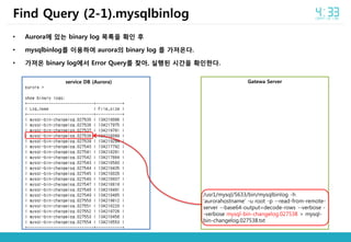 • Aurora에 있는 binary log 목록을 확인 후
• mysqlbinlog를 이용하여 aurora의 binary log 를 가져온다.
• 가져온 binary log에서 Error Query를 찾아, 실행된 시간을 확인한다.
Find Query (2-1).mysqlbinlog
service DB (Aurora) Gatewa Server
/usr1/mysql/5633/bin/mysqlbinlog -h
‘aurorahostname’ -u root -p --read-from-remote-
server --base64-output=decode-rows --verbose -
-verbose mysql-bin-changelog.027538 > mysql-
bin-changelog.027538.txt
 
