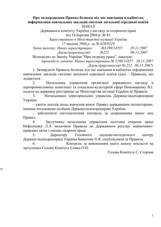 Про затвердження Правил безпеки під час навчання в кабінетах
інформатики навчальних закладів системи загальної середньої освіти
НАКАЗ
Державного комітету України з нагляду за охороною праці
від 16 березня 2004 р. № 81
Зареєстровано в Міністерстві юстиції України
17 травня 2004 р. за № 620/9219
Зміни тексту: Наказ зареєстровано №1290/14557 20.11.2007
Держгірпромнагляд №252 06.11.2007
Відповідно до Закону України "Про охорону праці", наказую:
(преамбулу змінено: Наказ зареєстровано № 1290/14557 20.11.2007
Держгірпромнагляд № 252 06.11.2007)
1. Затвердити Правила безпеки під час навчання в кабінетах інформатики
навчальних закладів системи загальної середньої освіти (далі – Правила), що
додаються.
2. Начальнику управління організації державного нагляду в
агропромисловому комплексі та соціально-культурній сфері Пономаренку В.І.
подати на державну реєстрацію до Міністерства юстиції України ці Правила.
3. Начальникам територіальних управлінь Держнаглядохоронпраці
України:
– ужити заходів щодо вивчення вимог Правил державними інспекторами,
іншими посадовими особами Держнаглядохоронпраці України;
– забезпечити систематичний контроль за дотриманням вимог цих
Правил.
4. Заступнику начальника управління політики охорони праці
Нефедчеяку Л.А. включити Правила до Державного реєстру нормативно-
правових актів з питань охорони праці.
5. Директору Головного науково-методичного центру
Держнаглядохоронпраці України Баженову О.К. опублікувати ці Правила.
6. Контроль за виконанням цього наказу покласти на
заступника Голови Комітету Семка О.П.
Голова Комітету С. Сторчак
1
78
 