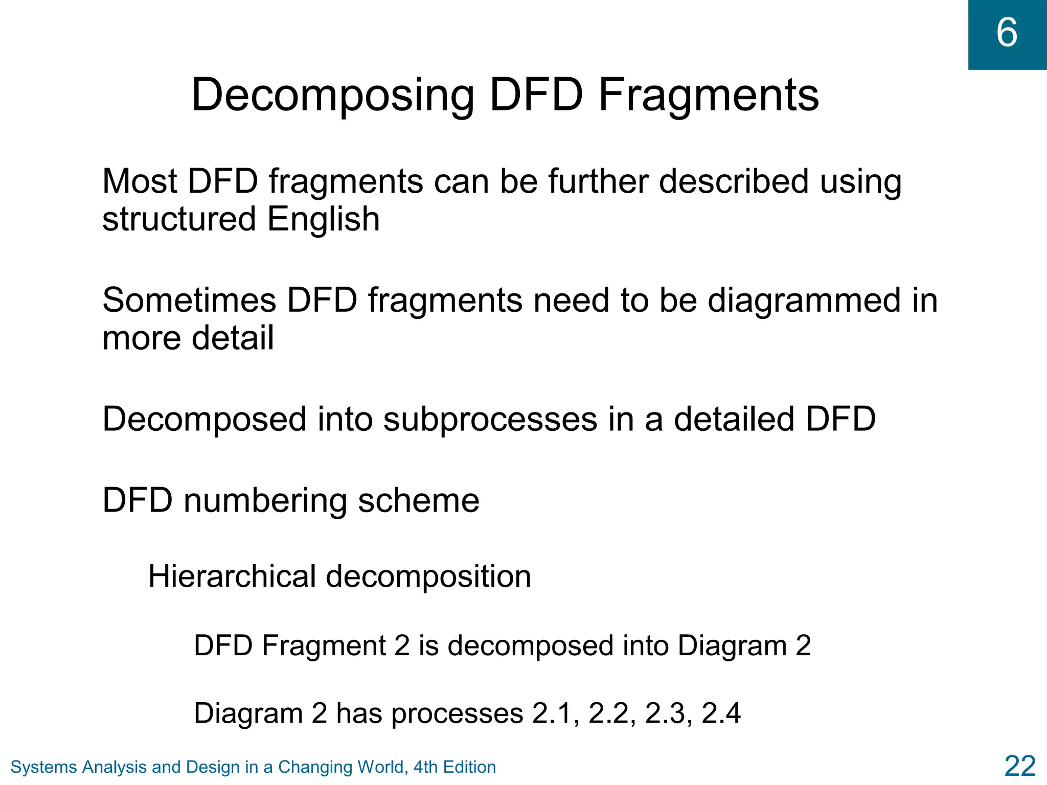 6
Systems Analysis and Design in a Changing World, 4th Edition 22
Decomposing DFD Fragments
Most DFD fragments can be further described using
structured English
Sometimes DFD fragments need to be diagrammed in
more detail
Decomposed into subprocesses in a detailed DFD
DFD numbering scheme
Hierarchical decomposition
DFD Fragment 2 is decomposed into Diagram 2
Diagram 2 has processes 2.1, 2.2, 2.3, 2.4
 