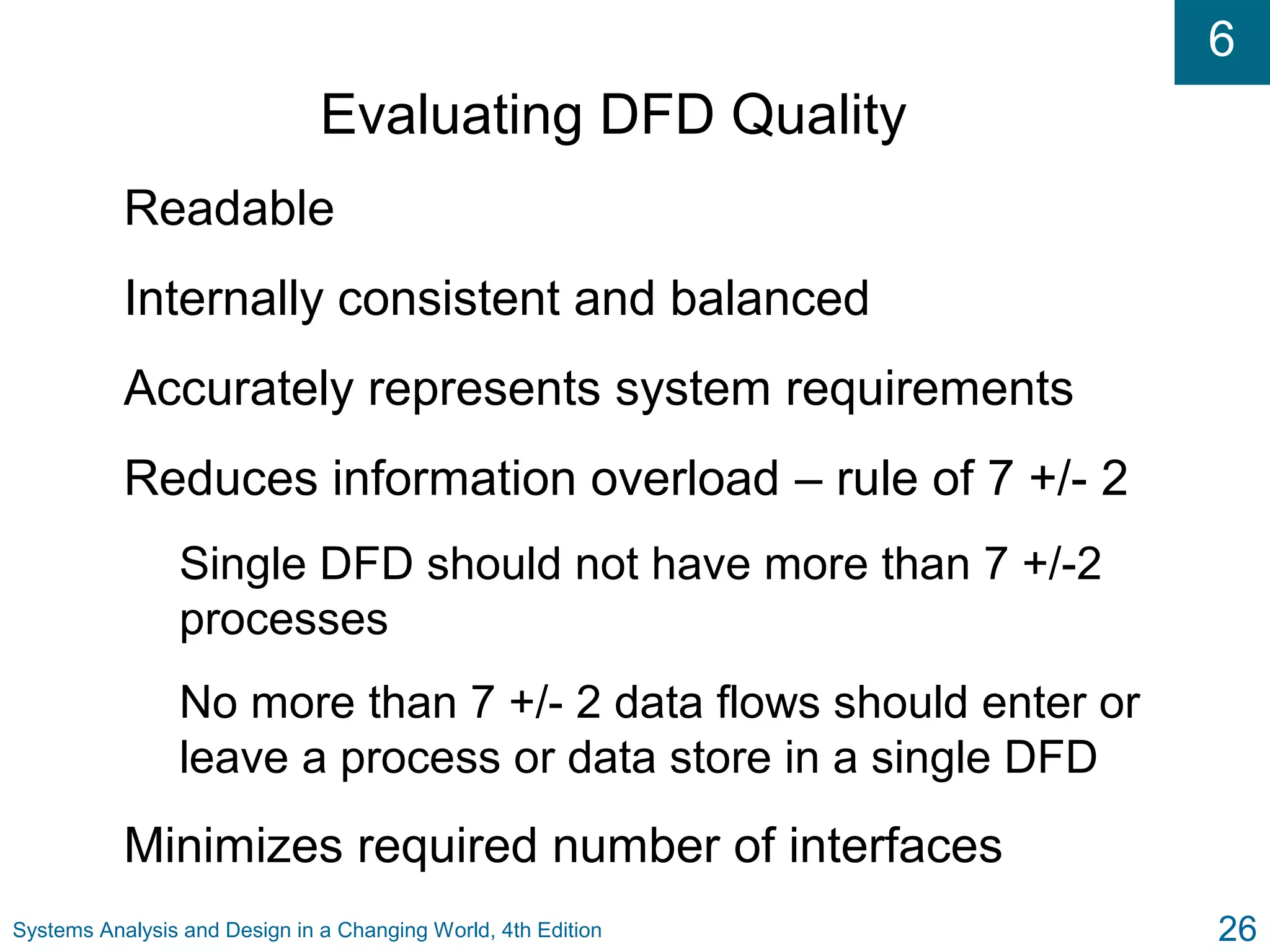 6
Systems Analysis and Design in a Changing World, 4th Edition 26
Evaluating DFD Quality
Readable
Internally consistent and balanced
Accurately represents system requirements
Reduces information overload – rule of 7 +/- 2
Single DFD should not have more than 7 +/-2
processes
No more than 7 +/- 2 data flows should enter or
leave a process or data store in a single DFD
Minimizes required number of interfaces
 