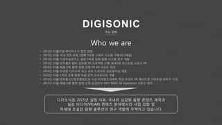 Who we are
• 2015년 01월21일-㈜디지소닉 법인 설립
• 2015년 01월-국내 최초,세계 3번째 3차원 스피커 시스템 구축(30.2채널)
• 2015년 03월-기업부설연구소 설립-3차원 입체 음향 시스템 연구 개발
• 2015년 10월-코카콜라 환타 글로벌 VR 프로젝트 수행-세계5대 익스트림 스포츠 VR
• 2016년 01월-제일기획 협력 업체 선정-VR AR 사운드 제공
• 2016년 02월-이어폰 다이나믹 유닛 슈퍼 드라이브 프로토타입 개발
• 2016년 05월-3차원 입체 음향 녹음 장치 프로토타입 개발
• 2016년 10월-정보통신산업진흥원장상 수상-미래창조과학부 주관 코리아 VR 페스티벌 스타트업 최우수 기업
• 2017년 01월-제일기획 협력 업체 선정-삼성전자 2017 MWC AR Experience 사운드 제작
디지소닉은 2015년 설립 이후, 국내외 실감형 음향 콘텐츠 제작과
실감 미디어(VR/AR) 콘텐츠 분야에서의 사업 강화 및
차세대 초실감 음향 솔루션의 연구 개발에 주력하고 있습니다.
주요 연혁
 