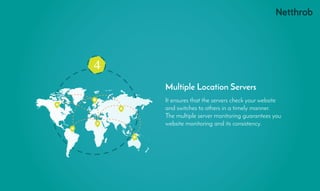 4
It ensures that the servers check your website
and switches to others in a timely manner.
The multiple server monitoring guarantees you
website monitoring and its consistency.
Multiple Location Servers
 