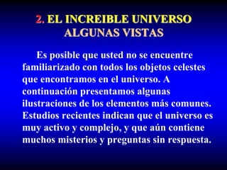 2. EL INCREIBLE UNIVERSO
ALGUNAS VISTAS
Es posible que usted no se encuentre
familiarizado con todos los objetos celestes
que encontramos en el universo. A
continuación presentamos algunas
ilustraciones de los elementos más comunes.
Estudios recientes indican que el universo es
muy activo y complejo, y que aún contiene
muchos misterios y preguntas sin respuesta.
 