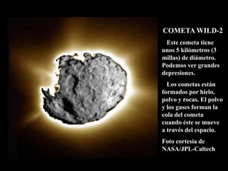 COMETA WILD-2
Este cometa tiene
unos 5 kilómetros (3
millas) de diámetro.
Podemos ver grandes
depresiones.
Los cometas están
formados por hielo,
polvo y rocas. El polvo
y los gases forman la
cola del cometa
cuando éste se mueve
a través del espacio.
Foto cortesía de
NASA/JPL-Caltech
 