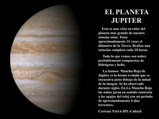 EL PLANETA
JUPITER
Esta es una vista en color del
planeta más grande de nuestro
sistema solar. Tiene
aproximadamente 11 veces el
diámetro de la Tierra. Realiza una
rotación completa cada 10 horas.
Todo lo que vemos son nubes
probablemente compuestas de
hidrógeno y helio.
La famosa Mancha Roja de
Júpiter es la forma ovalada que se
encuentra justo debajo de la mitad
de la imagen. Se ha observado
durante siglos. En La Mancha Roja
las nubes giran en sentido contrario
a las agujas del reloj con un periodo
de aproximadamente 6 días
terrestres.
Cortesía NASA/JPL-Caltech
 
