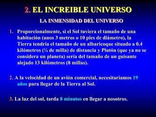 2. EL INCREIBLE UNIVERSO
LA INMENSIDAD DEL UNIVERSO
1. Proporcionalmente, si el Sol tuviera el tamaño de una
habitación (unos 3 metros o 10 pies de diámetro), la
Tierra tendría el tamaño de un albaricoque situado a 0.4
kilómetros (¼ de milla) de distancia y Plutón (que ya no se
considera un planeta) sería del tamaño de un guisante
alejado 13 kilómetros (8 millas).
2. A la velocidad de un avión comercial, necesitaríamos 19
años para llegar de la Tierra al Sol.
3. La luz del sol, tarda 8 minutos en llegar a nosotros.
 