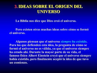 3. IDEAS SOBRE EL ORIGEN DEL
UNIVERSO
La Biblia nos dice que Dios creó el universo.
Pero existen otras muchas ideas sobre cómo se formó
el universo.
Algunos piensan que el universo siempre ha existido.
Para los que defienden esta idea, la pregunta de cómo se
formó el universo no es válida, ya que el universo siempre
ha estado ahí. Durante la mayor parte de su vida, el
famoso físico Albert Einstein creyó que el universo siempre
había existido, pero finalmente aceptó la idea de que tuvo
un comienzo.
 