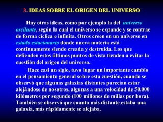 3. IDEAS SOBRE EL ORIGEN DEL UNIVERSO
Hay otras ideas, como por ejemplo la del universo
oscilante, según la cual el universo se expande y se contrae
de forma cíclica e infinita. Otros creen en un universo en
estado estacionario donde nueva materia está
continuamente siendo creada y destruida. Los que
defienden estos últimos puntos de vista tienden a evitar la
cuestión del origen del universo.
Hace casi un siglo, tuvo lugar un importante cambio
en el pensamiento general sobre esta cuestión, cuando se
observó que algunas galaxias distantes parecían estar
alejándose de nosotros, algunas a una velocidad de 50.000
kilómetros por segundo (100 millones de millas por hora).
También se observó que cuanto más distante estaba una
galaxia, más rápidamente se alejaba.
 