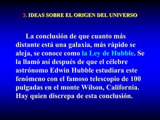 3. IDEAS SOBRE EL ORIGEN DEL UNIVERSO
La conclusión de que cuanto más
distante está una galaxia, más rápido se
aleja, se conoce como la Ley de Hubble. Se
la llamó así después de que el célebre
astrónomo Edwin Hubble estudiara este
fenómeno con el famoso telescopio de 100
pulgadas en el monte Wilson, California.
Hay quien discrepa de esta conclusión.
 