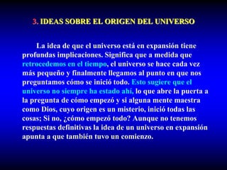 3. IDEAS SOBRE EL ORIGEN DEL UNIVERSO
La idea de que el universo está en expansión tiene
profundas implicaciones. Significa que a medida que
retrocedemos en el tiempo, el universo se hace cada vez
más pequeño y finalmente llegamos al punto en que nos
preguntamos cómo se inició todo. Esto sugiere que el
universo no siempre ha estado ahí, lo que abre la puerta a
la pregunta de cómo empezó y si alguna mente maestra
como Dios, cuyo origen es un misterio, inició todas las
cosas; Si no, ¿cómo empezó todo? Aunque no tenemos
respuestas definitivas la idea de un universo en expansión
apunta a que también tuvo un comienzo.
 