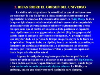 3. IDEAS SOBRE EL ORIGEN DEL UNIVERSO
La visión más aceptada en la actualidad es que el universo tuvo
un comienzo, lo que ha llevado a ideas interesantes propuestas por
especialistas destacados. El escenario dominante es el Big Bang, la idea
de que originalmente toda la materia del universo estaba comprimida
en una partícula extremadamente caliente y extremadamente densa
más pequeña que el núcleo de un átomo. Esta partícula se expandió
muy rápidamente en una gigantestca explosión (Big Bang) que acabó
dando lugar al universo tal y como lo conocemos. Al principio existió
una singularidad, un período de tiempo en que las leyes de la física no
se aplicaban. Después hubo un rápido y breve período de expansión; se
formaron las partículas subatómicas y a continuación los primeros
átomos, que terminaron formando estrellas y galaxias en expansión
hasta llegar a la situación actual.
Algunos investigadores sugieren que el universo podría en el
futuro revertir su expansión y colapsar en un catastrófico Big Crunch,
o bien podría continuar expandiéndose indefinidamente , dando lugar
a un vacío cada vez más carente de objetos celestes. La Biblia, sin
embargo, indica que el universo será habitable para siempre.
 