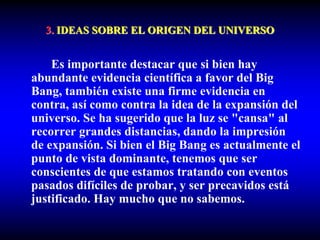 3. IDEAS SOBRE EL ORIGEN DEL UNIVERSO
Es importante destacar que si bien hay
abundante evidencia científica a favor del Big
Bang, también existe una firme evidencia en
contra, así como contra la idea de la expansión del
universo. Se ha sugerido que la luz se "cansa" al
recorrer grandes distancias, dando la impresión
de expansión. Si bien el Big Bang es actualmente el
punto de vista dominante, tenemos que ser
conscientes de que estamos tratando con eventos
pasados difíciles de probar, y ser precavidos está
justificado. Hay mucho que no sabemos.
 
