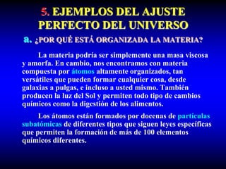 5. EJEMPLOS DEL AJUSTE
PERFECTO DEL UNIVERSO
a. ¿POR QUÉ ESTÁ ORGANIZADA LA MATERIA?
La materia podría ser simplemente una masa viscosa
y amorfa. En cambio, nos encontramos con materia
compuesta por átomos altamente organizados, tan
versátiles que pueden formar cualquier cosa, desde
galaxias a pulgas, e incluso a usted mismo. También
producen la luz del Sol y permiten todo tipo de cambios
químicos como la digestión de los alimentos.
Los átomos están formados por docenas de partículas
subatómicas de diferentes tipos que siguen leyes específicas
que permiten la formación de más de 100 elementos
químicos diferentes.
 
